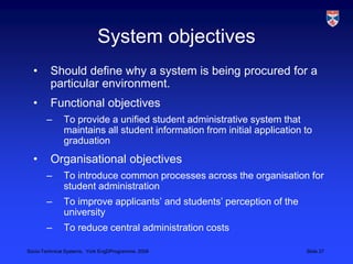 System objectivesShould define why a system is being procured for a particular environment.Functional objectivesTo provide a unified student administrative system that maintains all student information from initial application to graduationOrganisational objectivesTo introduce common processes across the organisation for student administrationTo improve applicants’ and students’ perception of the universityTo reduce central administration costs