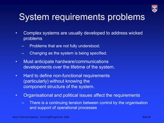 System requirements problemsComplex systems are usually developed to address wicked problemsProblems that are not fully understood;Changing as the system is being specified.Must anticipate hardware/communications developments over the lifetime of the system.Hard to define non-functional requirements (particularly) without knowing the component structure of the system.Organisational and political issues affect the requirementsThere is a continuing tension between control by the organisation and support of operational processes