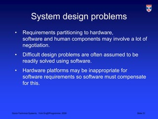 System design problemsRequirements partitioning to hardware, software and human components may involve a lot of negotiation. Difficult design problems are often assumed to be readily solved using software.Hardware platforms may be inappropriate for software requirements so software must compensate for this.