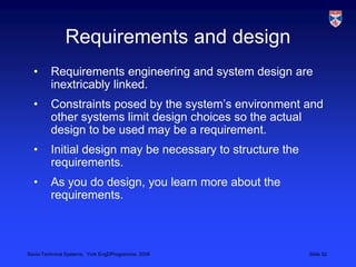 Requirements and designRequirements engineering and system design are inextricably linked.Constraints posed by the system’s environment and other systems limit design choices so the actual design to be used may be a requirement.Initial design may be necessary to structure the requirements.As you do design, you learn more about the requirements.