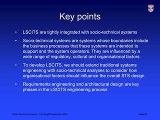 Key pointsLSCITS are tightly integrated with socio-technical systemsSocio-technical systems are systems whose boundaries include the business processes that these systems are intended to support and the system operators. They are influenced by a wide range of regulatory, cultural and organisational factors.To develop LSCITS, we should extend traditional systems engineering with socio-technical analyses to consider how organisational factors should influence the overall STS designRequirements engineering and architectural design are key phases in the LSCITS engineering process