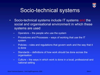 Socio-technical systemsSocio-technical systems include IT systems and the social and organisational environment in which these systems are usedOperators – the people who use the systemProcedures and Processes – ways of working that use the IT systemPolicies – rules and regulations that govern work and the way that it is doneStandards – definitions of how work should be done across the organisationCulture – the ways in which work is done in a local, professional and national setting