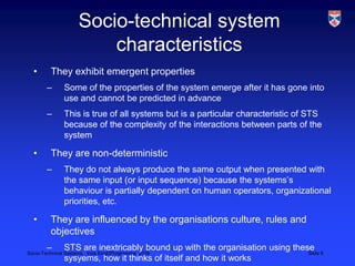 Socio-technical system characteristicsThey exhibit emergent propertiesSome of the properties of the system emerge after it has gone into use and cannot be predicted in advanceThis is true of all systems but is a particular characteristic of STS because of the complexity of the interactions between parts of the systemThey are non-deterministicThey do not always produce the same output when presented with the same input (or input sequence) because the systems’s behaviour is partially dependent on human operators, organizational priorities, etc.They are influenced by the organisations culture, rules and objectivesSTS are inextricably bound up with the organisation using these sysyems, how it thinks of itself and how it works