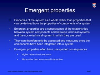 Emergent propertiesProperties of the system as a whole rather than properties that can be derived from the properties of components of a systemEmergent properties are a consequence of the relationships between system components and between technical systems and the socio-technical system in which they are usedThey can therefore only be assessed and measured once the components have been integrated into a systemEmergent properties often have unexpected consequencesHigher rather than lower costsMore rather than less manual intervention