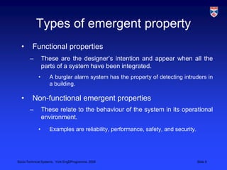 Types of emergent propertyFunctional properties These are the designer’s intention and appear when all the parts of a system have been integrated. A burglar alarm system has the property of detecting intruders in a building.Non-functional emergent propertiesThese relate to the behaviour of the system in its operational environment.Examples are reliability, performance, safety, and security. 