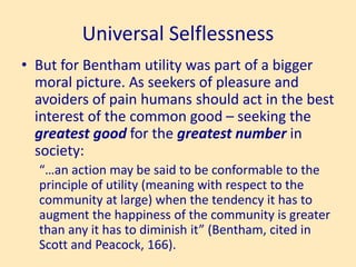 Universal Selflessness
• But for Bentham utility was part of a bigger
moral picture. As seekers of pleasure and
avoiders of pain humans should act in the best
interest of the common good – seeking the
greatest good for the greatest number in
society:
“…an action may be said to be conformable to the
principle of utility (meaning with respect to the
community at large) when the tendency it has to
augment the happiness of the community is greater
than any it has to diminish it” (Bentham, cited in
Scott and Peacock, 166).
 