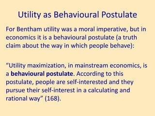 Utility as Behavioural Postulate
For Bentham utility was a moral imperative, but in
economics it is a behavioural postulate (a truth
claim about the way in which people behave):
“Utility maximization, in mainstream economics, is
a behavioural postulate. According to this
postulate, people are self-interested and they
pursue their self-interest in a calculating and
rational way” (168).
 