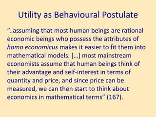 Utility as Behavioural Postulate
“..assuming that most human beings are rational
economic beings who possess the attributes of
homo economicus makes it easier to fit them into
mathematical models. […] most mainstream
economists assume that human beings think of
their advantage and self-interest in terms of
quantity and price, and since price can be
measured, we can then start to think about
economics in mathematical terms” (167).
 