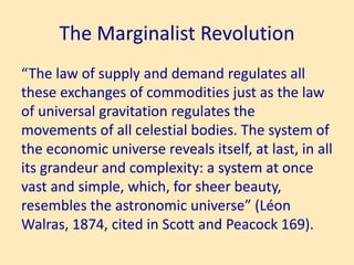 The Marginalist Revolution
“The law of supply and demand regulates all
these exchanges of commodities just as the law
of universal gravitation regulates the
movements of all celestial bodies. The system of
the economic universe reveals itself, at last, in all
its grandeur and complexity: a system at once
vast and simple, which, for sheer beauty,
resembles the astronomic universe” (Léon
Walras, 1874, cited in Scott and Peacock 169).
 