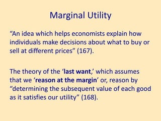Marginal Utility
“An idea which helps economists explain how
individuals make decisions about what to buy or
sell at different prices” (167).
The theory of the ‘last want,’ which assumes
that we ‘reason at the margin’ or, reason by
“determining the subsequent value of each good
as it satisfies our utility” (168).
 