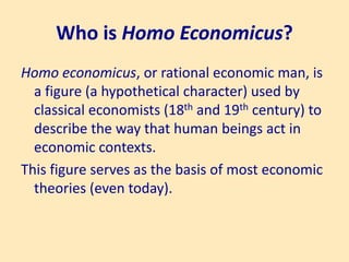 Who is Homo Economicus?
Homo economicus, or rational economic man, is
a figure (a hypothetical character) used by
classical economists (18th and 19th century) to
describe the way that human beings act in
economic contexts.
This figure serves as the basis of most economic
theories (even today).
 
