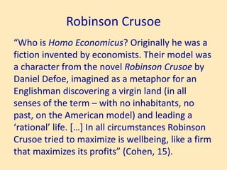 Robinson Crusoe
“Who is Homo Economicus? Originally he was a
fiction invented by economists. Their model was
a character from the novel Robinson Crusoe by
Daniel Defoe, imagined as a metaphor for an
Englishman discovering a virgin land (in all
senses of the term – with no inhabitants, no
past, on the American model) and leading a
‘rational’ life. […] In all circumstances Robinson
Crusoe tried to maximize is wellbeing, like a firm
that maximizes its profits” (Cohen, 15).
 