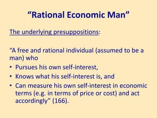 “Rational Economic Man”
The underlying presuppositions:
“A free and rational individual (assumed to be a
man) who
• Pursues his own self-interest,
• Knows what his self-interest is, and
• Can measure his own self-interest in economic
terms (e.g. in terms of price or cost) and act
accordingly” (166).
 