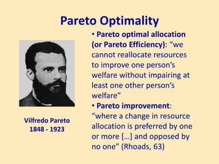 Pareto Optimality
Vilfredo Pareto
1848 - 1923
• Pareto optimal allocation
(or Pareto Efficiency): “we
cannot reallocate resources
to improve one person’s
welfare without impairing at
least one other person’s
welfare”
• Pareto improvement:
“where a change in resource
allocation is preferred by one
or more […] and opposed by
no one” (Rhoads, 63)
 