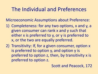 The Individual and Preferences
Microeconomic Assumptions about Preference:
1) Completeness: for any two options, x and y, a
given consumer can rank x and y such that
either x is preferred to y, or y is preferred to
x, or the two are equally preferred.
2) Transitivity: If, for a given consumer, option x
is preferred to option y, and option y is
preferred to option z, then, by transitivity x is
preferred to option z.
Scott and Peacock, 172
 