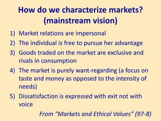 How do we characterize markets?
(mainstream vision)
1) Market relations are impersonal
2) The individual is free to pursue her advantage
3) Goods traded on the market are exclusive and
rivals in consumption
4) The market is purely want-regarding (a focus on
taste and money as opposed to the intensity of
needs)
5) Dissatisfaction is expressed with exit not with
voice
From “Markets and Ethical Values” (97-8)
 