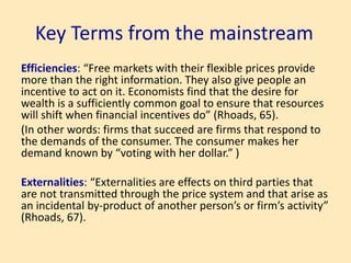 Key Terms from the mainstream
Efficiencies: “Free markets with their flexible prices provide
more than the right information. They also give people an
incentive to act on it. Economists find that the desire for
wealth is a sufficiently common goal to ensure that resources
will shift when financial incentives do” (Rhoads, 65).
(In other words: firms that succeed are firms that respond to
the demands of the consumer. The consumer makes her
demand known by “voting with her dollar.” )
Externalities: “Externalities are effects on third parties that
are not transmitted through the price system and that arise as
an incidental by-product of another person’s or firm’s activity”
(Rhoads, 67).
 