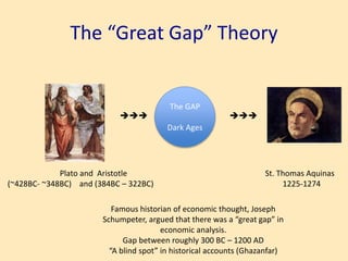 The “Great Gap” Theory
Plato and Aristotle
(~428BC- ~348BC) and (384BC – 322BC)

The GAP
Dark Ages

St. Thomas Aquinas
1225-1274
Famous historian of economic thought, Joseph
Schumpeter, argued that there was a “great gap” in
economic analysis.
Gap between roughly 300 BC – 1200 AD
“A blind spot” in historical accounts (Ghazanfar)
 