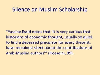 Silence on Muslim Scholarship
“Yassine Essid notes that ‘it is very curious that
historians of economic thought, usually so quick
to find a deceased precursor for every theorist,
have remained silent about the contributions of
Arab-Muslim authors’” (Hosseini, 89).
 