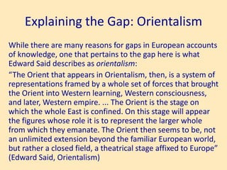 Explaining the Gap: Orientalism
While there are many reasons for gaps in European accounts
of knowledge, one that pertains to the gap here is what
Edward Said describes as orientalism:
“The Orient that appears in Orientalism, then, is a system of
representations framed by a whole set of forces that brought
the Orient into Western learning, Western consciousness,
and later, Western empire. ... The Orient is the stage on
which the whole East is confined. On this stage will appear
the figures whose role it is to represent the larger whole
from which they emanate. The Orient then seems to be, not
an unlimited extension beyond the familiar European world,
but rather a closed field, a theatrical stage affixed to Europe”
(Edward Said, Orientalism)
 