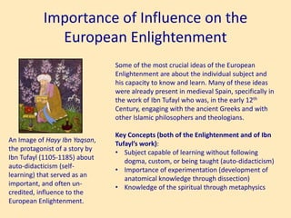 Importance of Influence on the
European Enlightenment
An Image of Hayy Ibn Yaqsan,
the protagonist of a story by
Ibn Tufayl (1105-1185) about
auto-didacticism (self-
learning) that served as an
important, and often un-
credited, influence to the
European Enlightenment.
Some of the most crucial ideas of the European
Enlightenment are about the individual subject and
his capacity to know and learn. Many of these ideas
were already present in medieval Spain, specifically in
the work of Ibn Tufayl who was, in the early 12th
Century, engaging with the ancient Greeks and with
other Islamic philosophers and theologians.
Key Concepts (both of the Enlightenment and of Ibn
Tufayl’s work):
• Subject capable of learning without following
dogma, custom, or being taught (auto-didacticism)
• Importance of experimentation (development of
anatomical knowledge through dissection)
• Knowledge of the spiritual through metaphysics
 