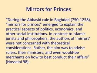 Mirrors for Princes
“During the Abbasid rule in Baghdad (750-1258),
“mirrors for princes” emerged to explain the
practical aspects of politics, economics, and
other social institutions. In contrast to Islamic
jurists and philosophers, the authors of ‘mirrors’
were not concerned with theoretical
considerations. Rather, the aim was to advise
rulers, their ministers, and even would-be
merchants on how to best conduct their affairs”
(Hosseini 98).
 