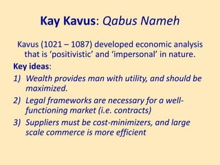 Kay Kavus: Qabus Nameh
Kavus (1021 – 1087) developed economic analysis
that is ‘positivistic’ and ‘impersonal’ in nature.
Key ideas:
1) Wealth provides man with utility, and should be
maximized.
2) Legal frameworks are necessary for a well-
functioning market (i.e. contracts)
3) Suppliers must be cost-minimizers, and large
scale commerce is more efficient
 