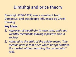 Dimishqi and price theory
Dimishqi (1256-1327) was a merchant from
Damascus, and was deeply influenced by Greek
thinking.
Key Ideas:
1) Approves of wealth for its own sake, and sees
wealthy merchants playing a positive role in
society.
2) Adhered to the ethic of the golden mean, “the
median price is that price which brings profit to
the market without harming the community”
(94).
 