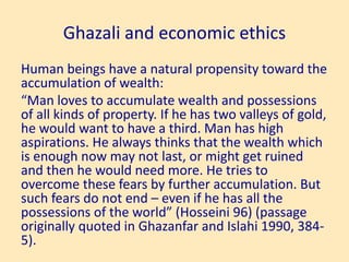 Ghazali and economic ethics
Human beings have a natural propensity toward the
accumulation of wealth:
“Man loves to accumulate wealth and possessions
of all kinds of property. If he has two valleys of gold,
he would want to have a third. Man has high
aspirations. He always thinks that the wealth which
is enough now may not last, or might get ruined
and then he would need more. He tries to
overcome these fears by further accumulation. But
such fears do not end – even if he has all the
possessions of the world” (Hosseini 96) (passage
originally quoted in Ghazanfar and Islahi 1990, 384-
5).
 