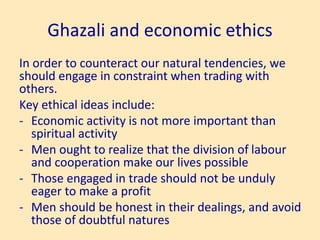 Ghazali and economic ethics
In order to counteract our natural tendencies, we
should engage in constraint when trading with
others.
Key ethical ideas include:
- Economic activity is not more important than
spiritual activity
- Men ought to realize that the division of labour
and cooperation make our lives possible
- Those engaged in trade should not be unduly
eager to make a profit
- Men should be honest in their dealings, and avoid
those of doubtful natures
 