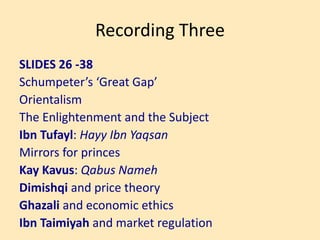 Recording Three
SLIDES 26 -38
Schumpeter’s ‘Great Gap’
Orientalism
The Enlightenment and the Subject
Ibn Tufayl: Hayy Ibn Yaqsan
Mirrors for princes
Kay Kavus: Qabus Nameh
Dimishqi and price theory
Ghazali and economic ethics
Ibn Taimiyah and market regulation
 