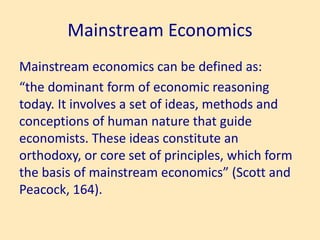 Mainstream Economics
Mainstream economics can be defined as:
“the dominant form of economic reasoning
today. It involves a set of ideas, methods and
conceptions of human nature that guide
economists. These ideas constitute an
orthodoxy, or core set of principles, which form
the basis of mainstream economics” (Scott and
Peacock, 164).
 