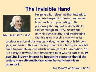 The Invisible Hand
Adam Smith 1723 – 1790
He generally, indeed, neither intends to
promote the public interest, nor knows
how much he is promoting it. By
preferring the support of domestic to
that of foreign industry, he intends
only his own security; and by directing
that industry in such a manner as its
produce may be of the greatest value, he intends only his own
gain, and he is in this, as in many other cases, led by an invisible
hand to promote an end which was no part of his intention. Nor
is it always the worse for the society that it was no part of it. By
pursuing his own interest he frequently promotes that of the
society more effectually than when he really intends to
promote it.
The Wealth of Nations, IV.2.9
 