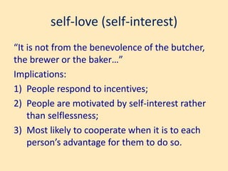 self-love (self-interest)
“It is not from the benevolence of the butcher,
the brewer or the baker…”
Implications:
1) People respond to incentives;
2) People are motivated by self-interest rather
than selflessness;
3) Most likely to cooperate when it is to each
person’s advantage for them to do so.
 