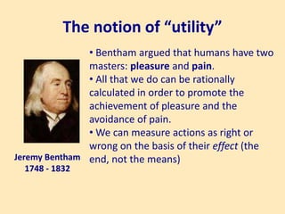 The notion of “utility”
Jeremy Bentham
1748 - 1832
• Bentham argued that humans have two
masters: pleasure and pain.
• All that we do can be rationally
calculated in order to promote the
achievement of pleasure and the
avoidance of pain.
• We can measure actions as right or
wrong on the basis of their effect (the
end, not the means)
 