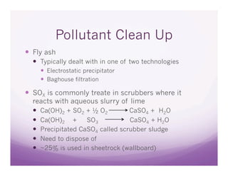 Pollutant Clean Up
  Fly ash
    Typically dealt with in one of two technologies
       Electrostatic precipitator
       Baghouse filtration

  SOX is commonly treate in scrubbers where it
  reacts with aqueous slurry of lime
    Ca(OH)2 + SO2 + ½ O2         CaSO4 + H2O
    Ca(OH)2 + SO3                CaSO4 + H2O
    Precipitated CaSO4 called scrubber sludge
    Need to dispose of
    ~25% is used in sheetrock (wallboard)
 