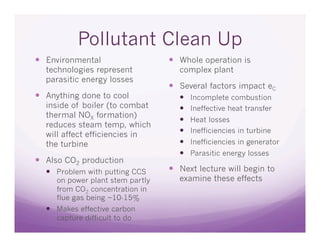 Pollutant Clean Up
  Environmental                    Whole operation is
  technologies represent            complex plant
  parasitic energy losses
                                    Several factors impact eC
  Anything done to cool                Incomplete combustion
  inside of boiler (to combat           Ineffective heat transfer
  thermal NOX formation)
                                        Heat losses
  reduces steam temp, which
                                        Inefficiencies in turbine
  will affect efficiencies in
  the turbine                           Inefficiencies in generator
                                        Parasitic energy losses
  Also CO2 production
    Problem with putting CCS       Next lecture will begin to
     on power plant stem partly     examine these effects
     from CO2 concentration in
     flue gas being ~10-15%
    Makes effective carbon
     capture difficult to do
 