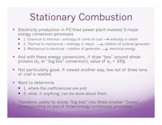 Stationary Combustion
  Electricity production in PC-fired power plant involved 3 major
  energy conversion processes
    1. Chemical to thermal – enthalpy of comb of coal       enthalpy in steam
    2. Thermal to mechanical – enthalpy in steam        rotation of turbine/generator
    3. Mechanical to electrical – rotation of generator    electrical energy

  And with these energy conversions, if draw “box” around whole
  process (eC or “big box” conversion), value of eC = 33%

  Not particularly good. If viewed another way, two out of three tons
  of coal is wasted.

  Want to determine
    1. where the inefficiencies are and
    2. what, if anything, can be done about them.

  Therefore, useful to divide “big box” into three smaller “boxes”,
  corresponding to one of three energy conversion processes
 