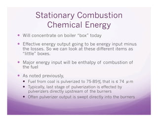 Stationary Combustion
           Chemical Energy
  Will concentrate on boiler “box” today
  Effective energy output going to be energy input minus
  the losses. So we can look at these different items as
  “little” boxes.

  Major energy input will be enthalpy of combustion of
  the fuel

  As noted previously,
    Fuel from coal is pulverized to 75-85% that is ≤ 74 μm
    Typically, last stage of pulverization is effected by
     pulverizers directly upstream of the burners
    Often pulverizer output is swept directly into the burners
 