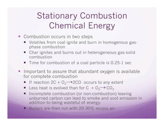 Stationary Combustion
           Chemical Energy
  Combustion occurs in two steps
    Volatiles from coal ignite and burn in homogenous gas-
     phase combustion
    Char ignites and burns out in heterogeneous gas-solid
     combustion
    Time for combustion of a coal particle is 0.25-1 sec
  Important to assure that abundant oxygen is available
  for complete combustion
    If reaction 2C + O2 2CO occurs to any extent
    Less heat is evolved than for C + O2 CO2
    Incomplete combustion (or non-combustion) leaving
     unburned carbon can lead to smoke and soot emission in
     addition to being wasteful of energy.
    Boilers are then run with 20-30% excess air
 
