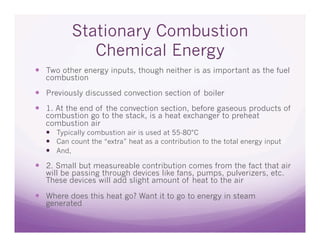 Stationary Combustion
             Chemical Energy
  Two other energy inputs, though neither is as important as the fuel
  combustion

  Previously discussed convection section of boiler
  1. At the end of the convection section, before gaseous products of
  combustion go to the stack, is a heat exchanger to preheat
  combustion air
    Typically combustion air is used at 55-80°C
    Can count the “extra” heat as a contribution to the total energy input
    And,

  2. Small but measureable contribution comes from the fact that air
  will be passing through devices like fans, pumps, pulverizers, etc.
  These devices will add slight amount of heat to the air

  Where does this heat go? Want it to go to energy in steam
  generated
 
