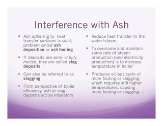 Interference with Ash
  Ash adhering to heat               Reduce heat transfer to the
   transfer surfaces is solid,        water/steam
   problem called ash
   deposition or ash fouling          To overcome and maintain
                                      same rate of steam
  If deposits are semi- or fully     production (and electricity
   molten, they are called slag       production) is to increase
   deposits                           temperature in boiler
  Can also be referred to as         Produces vicious cycle of
   slagging                           more fouling or slagging,
                                      which requires still higher
  From perspective of boiler         temperatures, causing
   efficiency, ash or slag            more fouling or slagging….
   deposits act as insulators
 