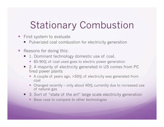 Stationary Combustion
  First system to evaluate
    Pulverized coal combustion for electricity generation

  Reasons for doing this:
    1. Dominant technology domestic use of coal.
       85-90% of coal used goes to electric power generation
    2. A majority of electricity generated in US comes from PC
     fired power plants
       A couple of years ago, >50% of electricity was generated from
        coal
       Changed recently – only about 40% currently due to increased use
        of natural gas
    3. Sort of “state of the art” large scale electricity generation
       Base case to compare to other technologies
 