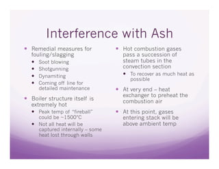 Interference with Ash
  Remedial measures for             Hot combustion gases
   fouling/slagging                  pass a succession of
     Soot blowing                   steam tubes in the
     Shotgunning                    convection section
     Dynamiting                       To recover as much heat as
                                        possible
     Coming off line for
      detailed maintenance           At very end – heat
                                     exchanger to preheat the
  Boiler structure itself is        combustion air
   extremely hot
     Peak temp of “fireball”        At this point, gases
      could be ~1500°C               entering stack will be
     Not all heat will be           above ambient temp
      captured internally – some
      heat lost through walls
 