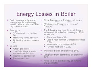 Energy Losses in Boiler
  So in summary, here are             Since EnergyOUT = EnergyIN – Losses
  energy inputs and energy
  losses, where * denotes the   Efficiency = (EnergyIN – Losses)/
  big contributions              EnergyIN
  Energy In                           The following are quantities of losses
    * Enthalpy of combustion           estimated for a boiler running on 25%
     fuel                               excess air
    Preheating combustion air            Stack heat loss = 9%
    Air heating by fans, blowers,        Loss in heat transfer & unaccounted loss
     etc.                                  = 6%
                                          Incomplete combustion = 0.5%
  Losses                                 Furnace heat loss = 0.5%
    *Stack gas losses
    * Inefficient heat transfer       Therefore boiler efficiency is 84%
     and unaccounted loss
    Incomplete combustion
                                       Long way from combined efficiency of
                                        33%
    Furnace heat loss
                                       Need to look at efficiency of turbine
                                        and generator
 