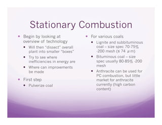 Stationary Combustion
  Begin by looking at                 For various coals
   overview of technology                Lignite and subbituminous
     Will then “dissect” overall         coal – size spec 70-75%
      plant into smaller “boxes”          -200 mesh (≤ 74 μm)
     Try to see where                   Bituminous coal – size
      inefficiencies in energy are        spec usually 80-85% -200
     Where can improvements              mesh
      be made                            Anthracite can be used for
                                          PC combustion, but little
  First step                             market for anthracite
     Pulverize coal                      currently (high carbon
                                          content)
 