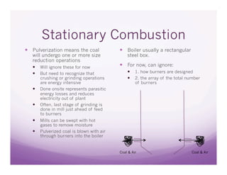 Stationary Combustion
  Pulverization means the coal               Boiler usually a rectangular
   will undergo one or more size                steel box.
   reduction operations
     Will ignore these for now               For now, can ignore:
     But need to recognize that                  1. how burners are designed
        crushing or grinding operations           2. the array of the total number
        are energy intensive                         of burners
       Done onsite represents parasitic
        energy losses and reduces
        electricity out of plant
       Often, last stage of grinding is
        done in mill just ahead of feed
        to burners
     Mills can be swept with hot
        gases to remove moisture
       Pulverized coal is blown with air
        through burners into the boiler


                                            Coal & Air                         Coal & Air
 