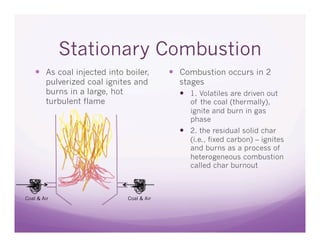 Stationary Combustion
      As coal injected into boiler,        Combustion occurs in 2
        pulverized coal ignites and         stages
        burns in a large, hot                 1. Volatiles are driven out
        turbulent flame                        of the coal (thermally),
                                               ignite and burn in gas
                                               phase
                                              2. the residual solid char
                                               (i.e., fixed carbon) – ignites
                                               and burns as a process of
                                               heterogeneous combustion
                                               called char burnout



Coal & Air                   Coal & Air
 