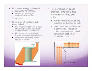   First major energy conversion            Hot combustion gases
     CHEMICAL TO THERMAL                   proceed through a flue
     Chemical – enthalpy of
        combustion of the fuel              (chimney) as they exit
       ΔHcombs                             boiler
                                              Additional tubes/pipes are
  Generation of heat is to get                mounted in the flue as well
   water to boil
     One major wall of boiler is made        Here dominant mechanism
        of tubes/pipes through which           is convection. Region in
        water circulates – water wall          boiler is sometimes called
       At this point dominant heat            convection section or
        transfer mechanism is radiation
                                               convection pass
       Sometimes called the radiant
        section of boiler




                                                         Hot Gasses
 