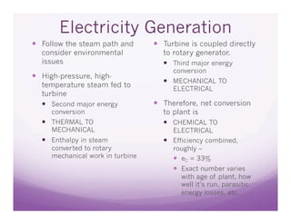 Electricity Generation
  Follow the steam path and        Turbine is coupled directly
  consider environmental            to rotary generator.
  issues                              Third major energy
                                       conversion
  High-pressure, high-
                                      MECHANICAL TO
  temperature steam fed to             ELECTRICAL
  turbine
    Second major energy            Therefore, net conversion
     conversion                     to plant is
    THERMAL TO                       CHEMICAL TO
     MECHANICAL                        ELECTRICAL
    Enthalpy in steam                Efficiency combined,
     converted to rotary               roughly –
     mechanical work in turbine          eC = 33%
                                         Exact number varies
                                          with age of plant, how
                                          well it’s run, parasitic
                                          energy losses, etc.
 